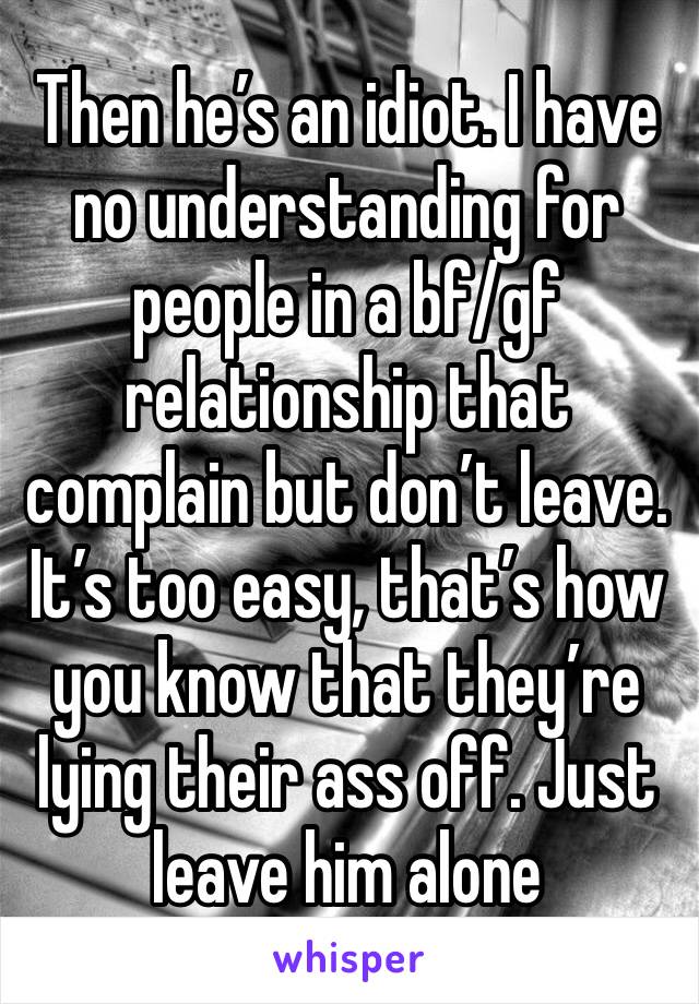 Then he’s an idiot. I have no understanding for people in a bf/gf relationship that complain but don’t leave. It’s too easy, that’s how you know that they’re lying their ass off. Just leave him alone 