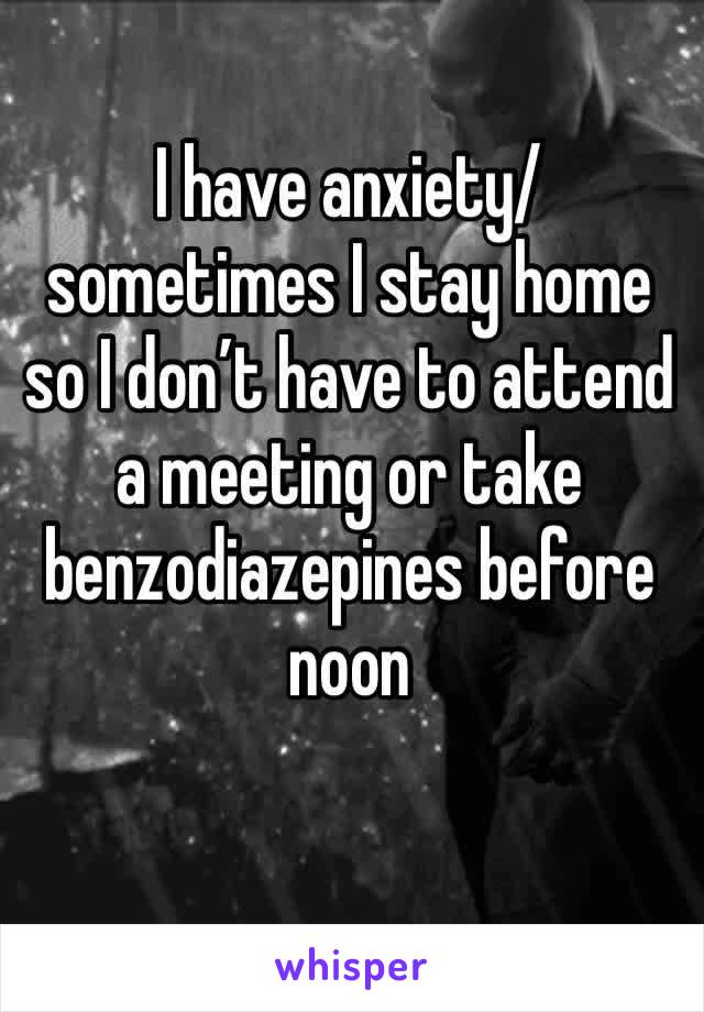 I have anxiety/ sometimes I stay home so I don’t have to attend a meeting or take benzodiazepines before noon 