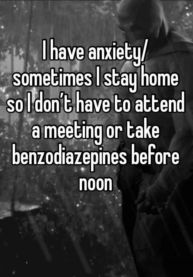 I have anxiety/ sometimes I stay home so I don’t have to attend a meeting or take benzodiazepines before noon 