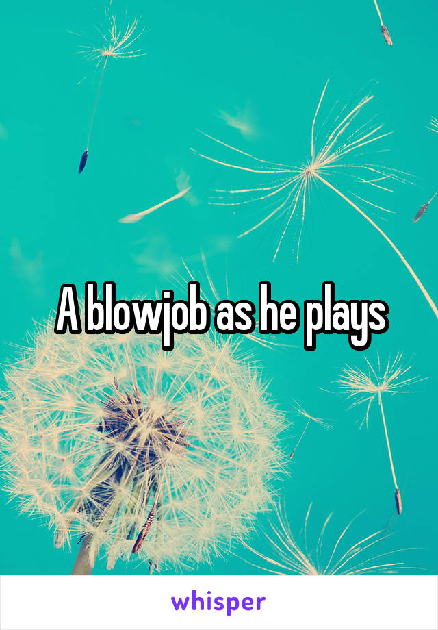 A blowjob as he plays