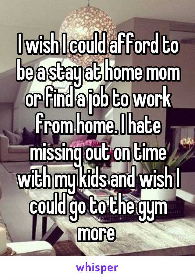 I wish I could afford to be a stay at home mom or find a job to work from home. I hate missing out on time with my kids and wish I could go to the gym more 