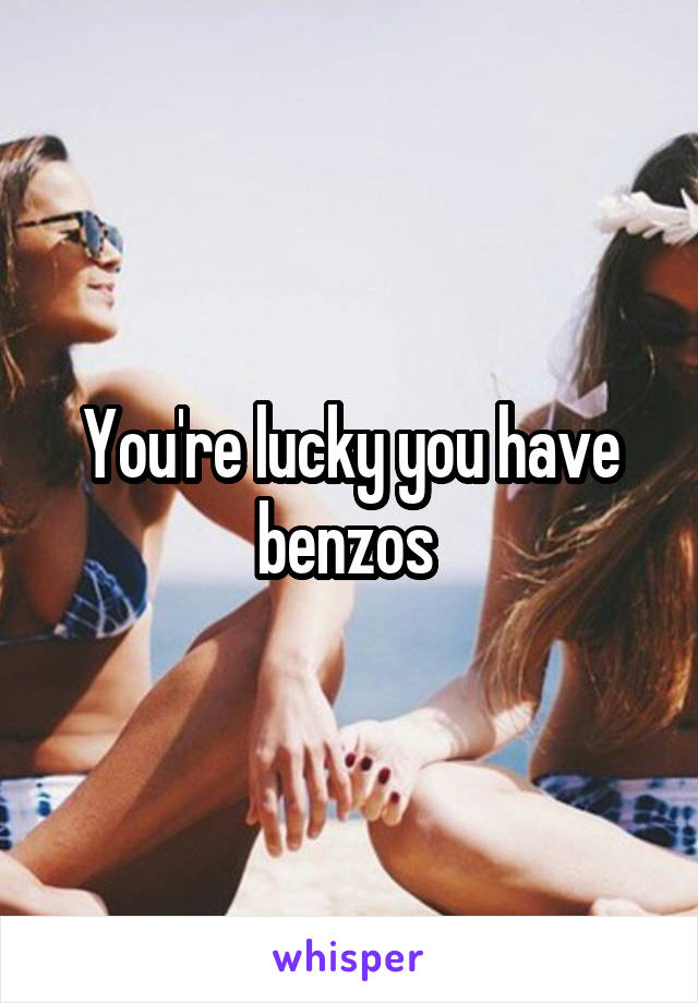 You're lucky you have benzos 