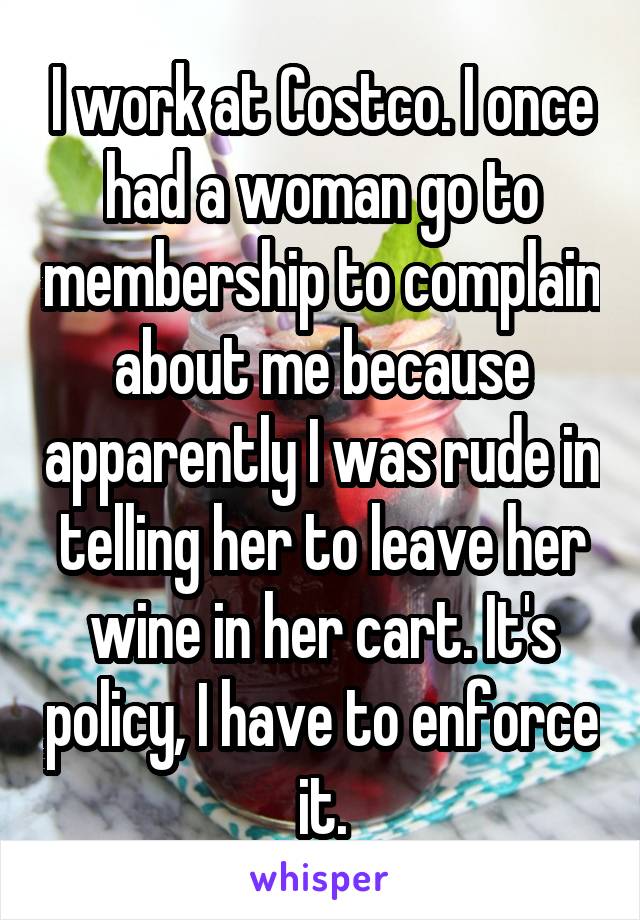 I work at Costco. I once had a woman go to membership to complain about me because apparently I was rude in telling her to leave her wine in her cart. It's policy, I have to enforce it.