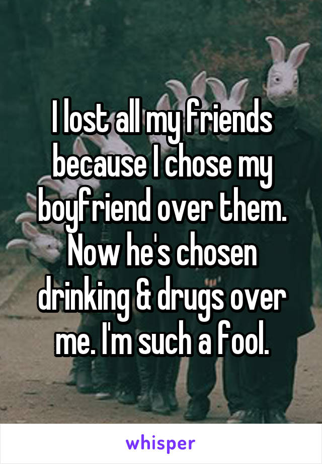 I lost all my friends because I chose my boyfriend over them. Now he's chosen drinking & drugs over me. I'm such a fool.