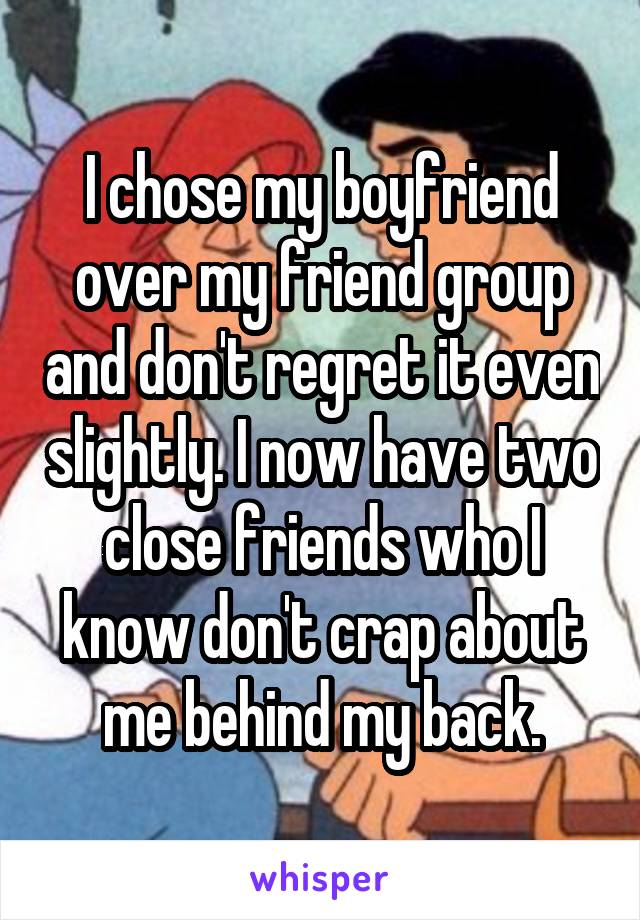 I chose my boyfriend over my friend group and don't regret it even slightly. I now have two close friends who I know don't crap about me behind my back.