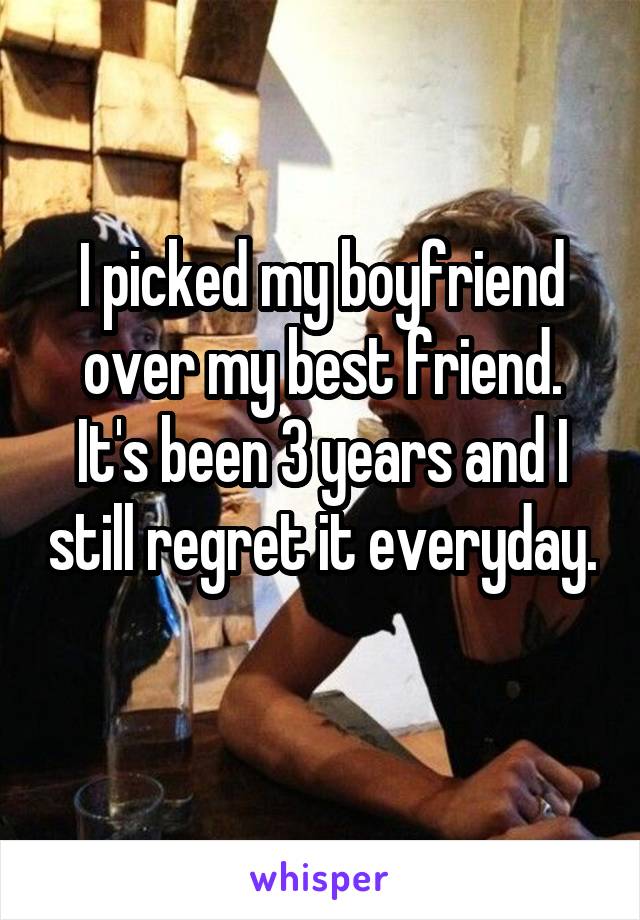 I picked my boyfriend over my best friend. It's been 3 years and I still regret it everyday. 