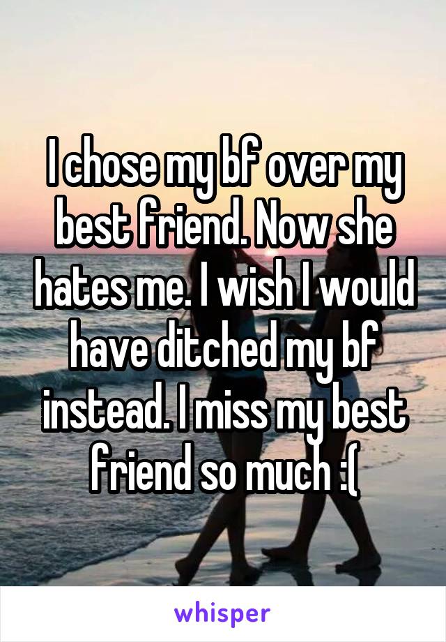 I chose my bf over my best friend. Now she hates me. I wish I would have ditched my bf instead. I miss my best friend so much :(