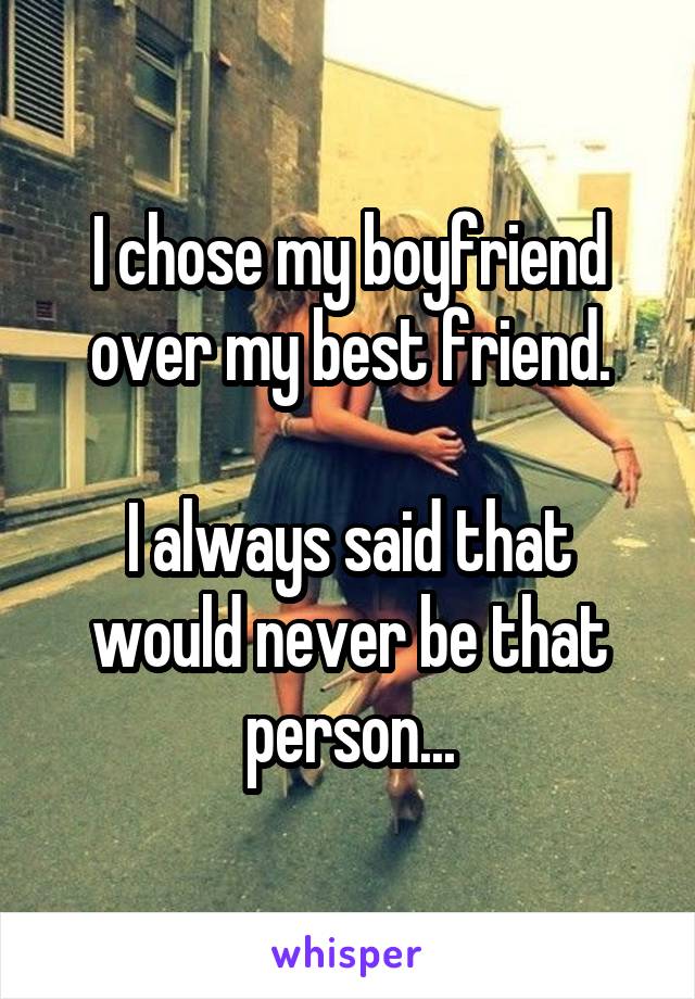 I chose my boyfriend over my best friend.

I always said that would never be that person...