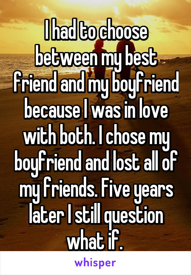 I had to choose between my best friend and my boyfriend because I was in love with both. I chose my boyfriend and lost all of my friends. Five years later I still question what if. 