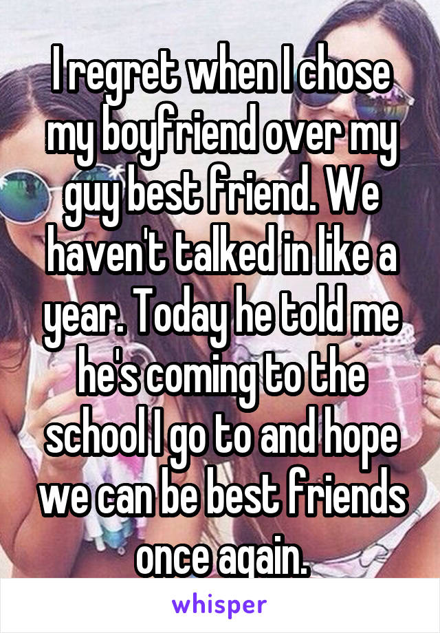 I regret when I chose my boyfriend over my guy best friend. We haven't talked in like a year. Today he told me he's coming to the school I go to and hope we can be best friends once again.