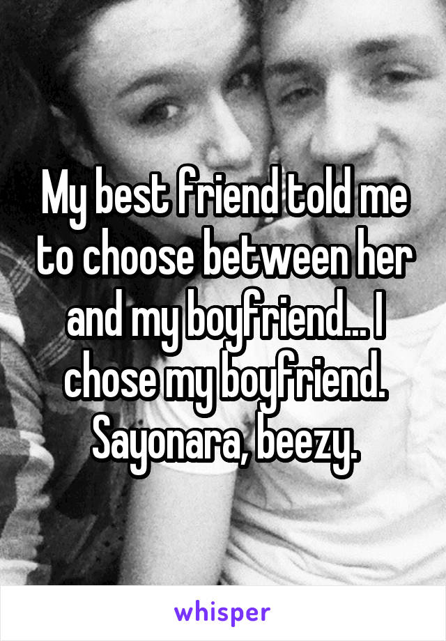My best friend told me to choose between her and my boyfriend... I chose my boyfriend. Sayonara, beezy.
