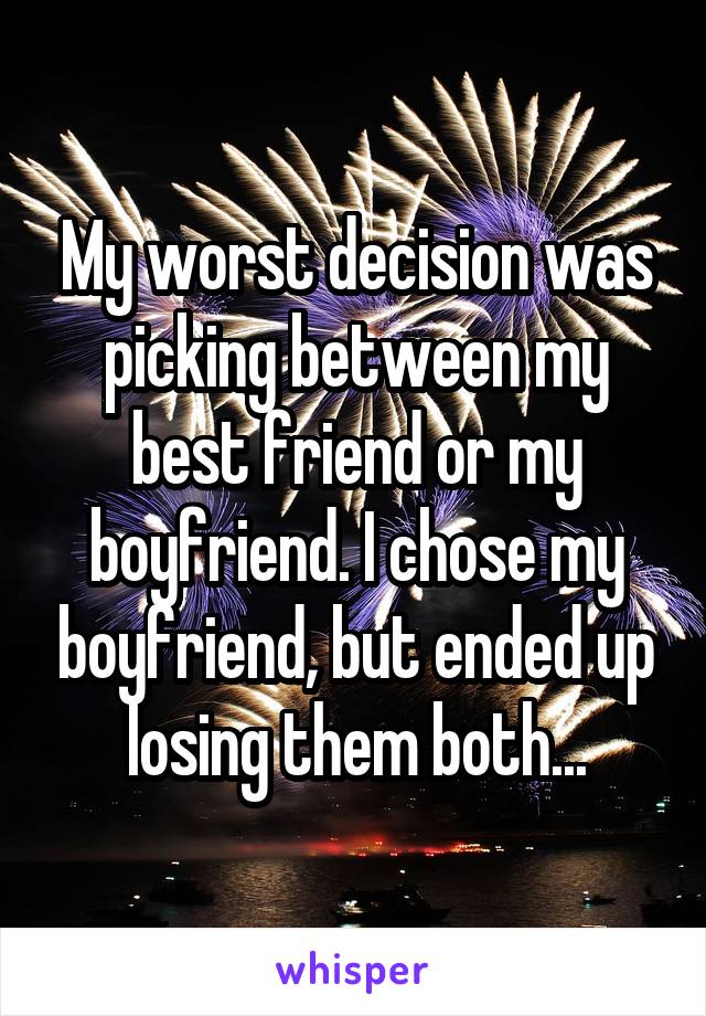 My worst decision was picking between my best friend or my boyfriend. I chose my boyfriend, but ended up losing them both...