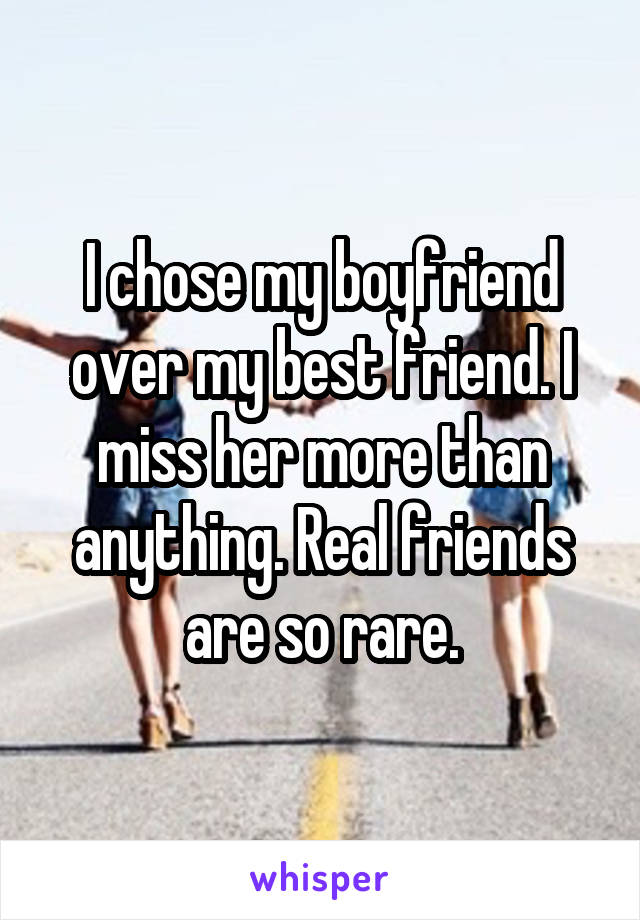 I chose my boyfriend over my best friend. I miss her more than anything. Real friends are so rare.