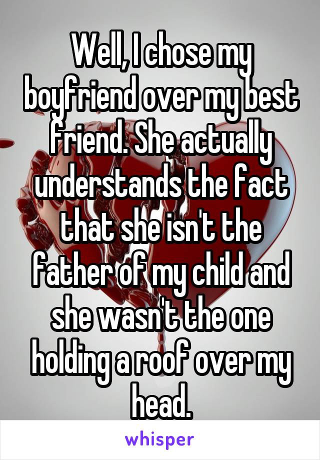 Well, I chose my boyfriend over my best friend. She actually understands the fact that she isn't the father of my child and she wasn't the one holding a roof over my head.
