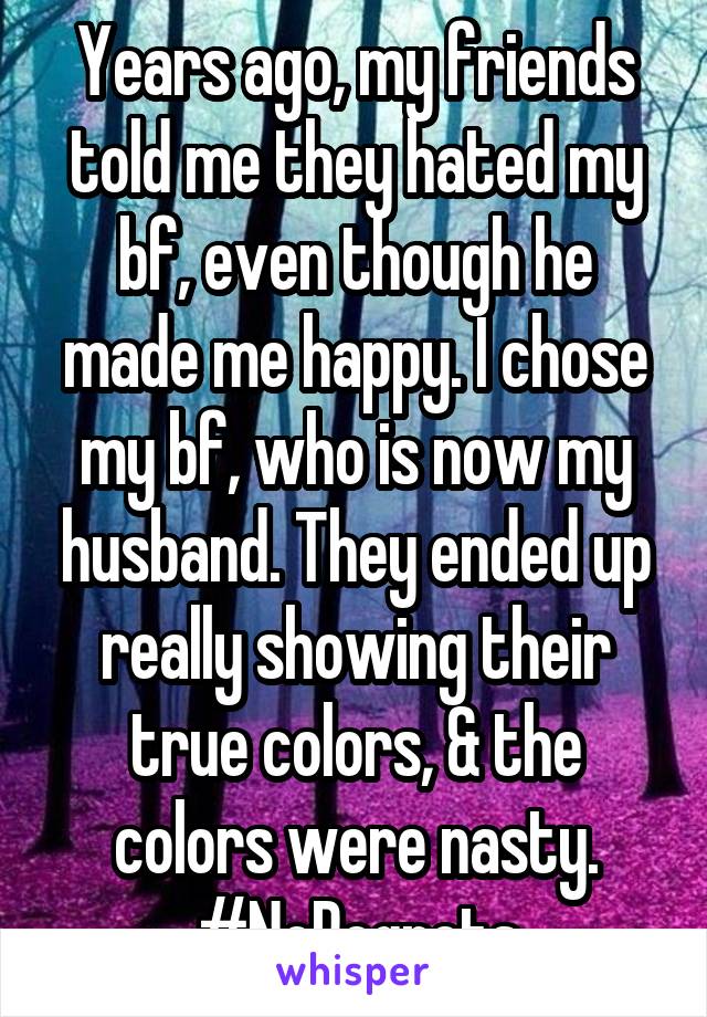 Years ago, my friends told me they hated my bf, even though he made me happy. I chose my bf, who is now my husband. They ended up really showing their true colors, & the colors were nasty. #NoRegrets