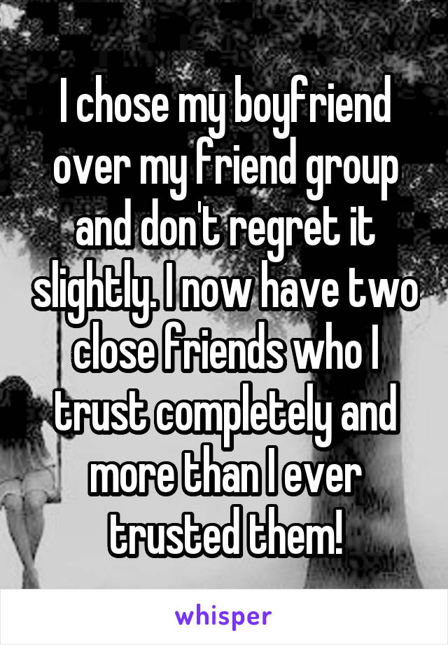 I chose my boyfriend over my friend group and don't regret it slightly. I now have two close friends who I trust completely and more than I ever trusted them!
