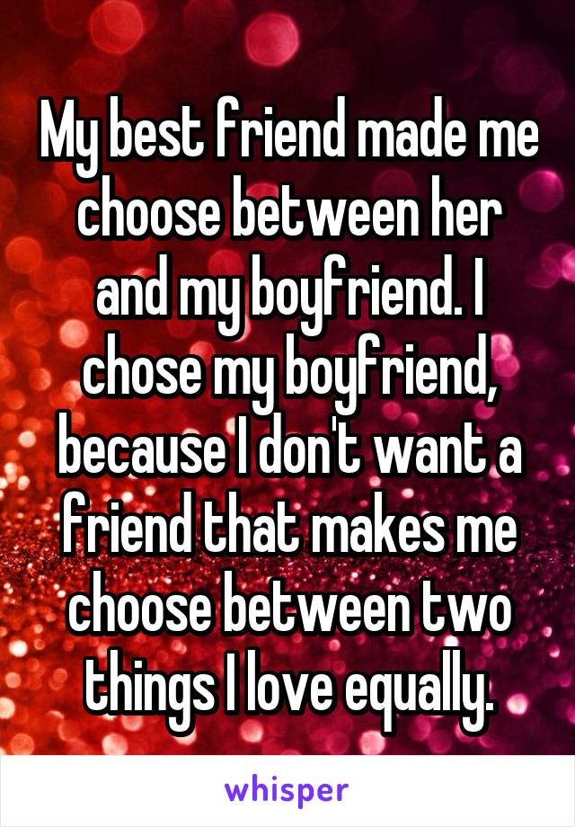 My best friend made me choose between her and my boyfriend. I chose my boyfriend, because I don't want a friend that makes me choose between two things I love equally.