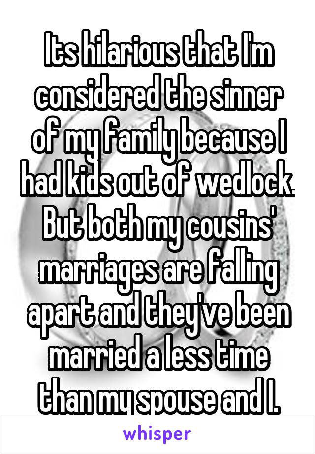 Its hilarious that I'm considered the sinner of my family because I had kids out of wedlock. But both my cousins' marriages are falling apart and they've been married a less time than my spouse and I.