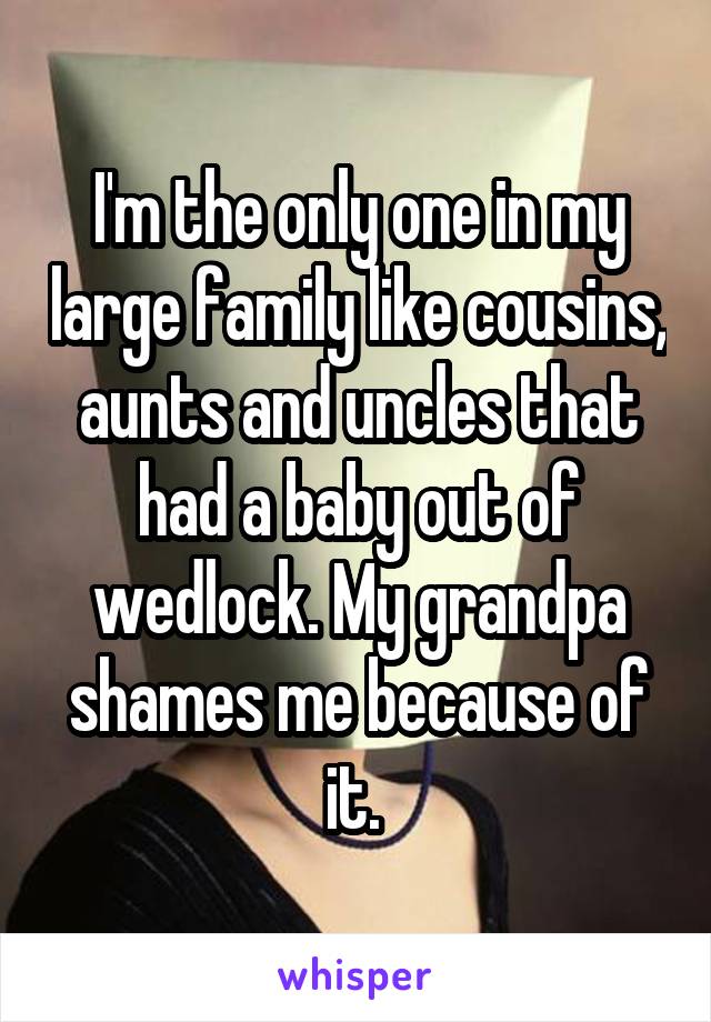 I'm the only one in my large family like cousins, aunts and uncles that had a baby out of wedlock. My grandpa shames me because of it. 
