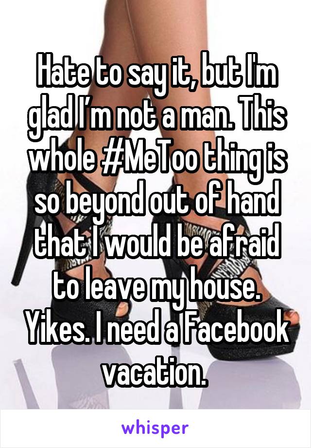 Hate to say it, but I'm glad I’m not a man. This whole #MeToo thing is so beyond out of hand that I would be afraid to leave my house. Yikes. I need a Facebook vacation. 