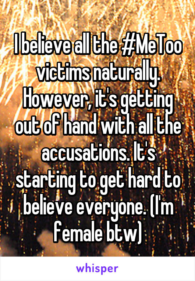 I believe all the #MeToo victims naturally. However, it's getting out of hand with all the accusations. It's starting to get hard to believe everyone. (I'm female btw)