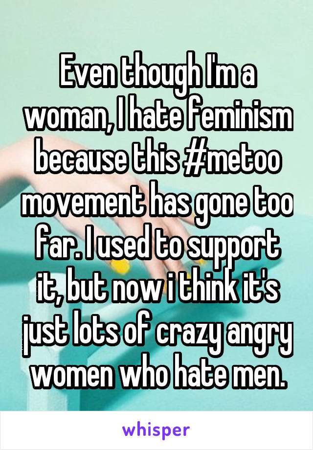 Even though I'm a woman, I hate feminism because this #metoo movement has gone too far. I used to support it, but now i think it's just lots of crazy angry women who hate men.