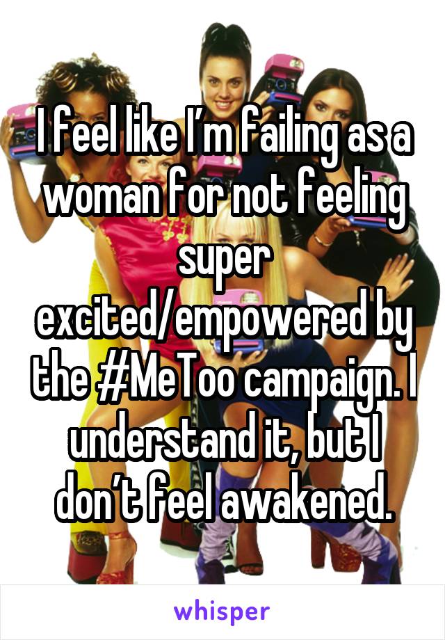 I feel like I’m failing as a woman for not feeling super excited/empowered by the #MeToo campaign. I understand it, but I don’t feel awakened.