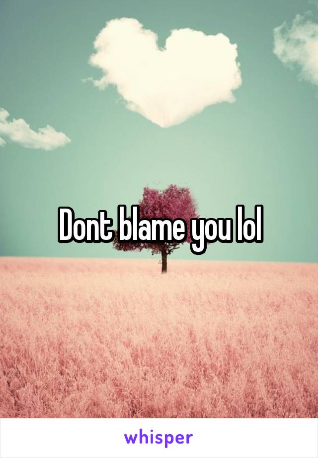 Dont blame you lol