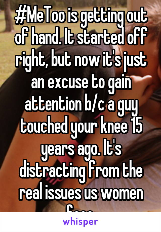 #MeToo is getting out of hand. It started off right, but now it's just an excuse to gain attention b/c a guy touched your knee 15 years ago. It's distracting from the real issues us women face.