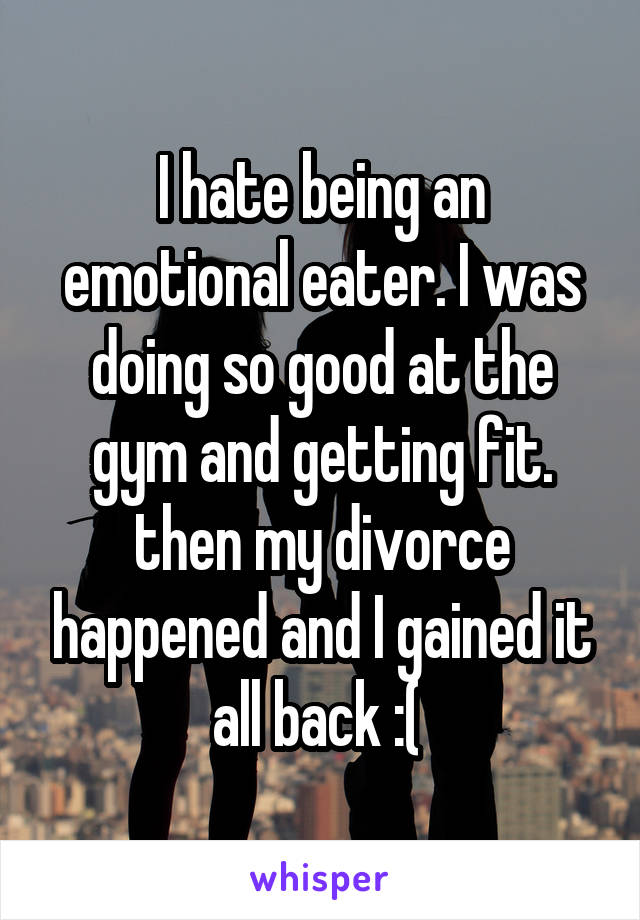 I hate being an emotional eater. I was doing so good at the gym and getting fit. then my divorce happened and I gained it all back :( 