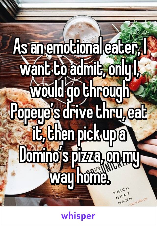 As an emotional eater, I want to admit, only I, would go through Popeye’s drive thru, eat it, then pick up a Domino’s pizza, on my way home.