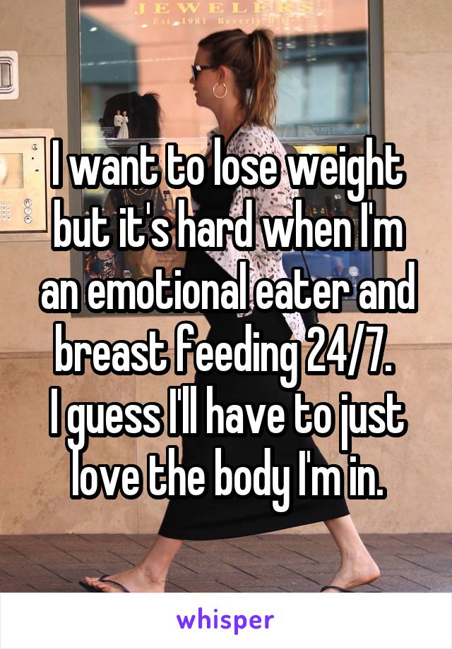 I want to lose weight but it's hard when I'm an emotional eater and breast feeding 24/7. 
I guess I'll have to just love the body I'm in.