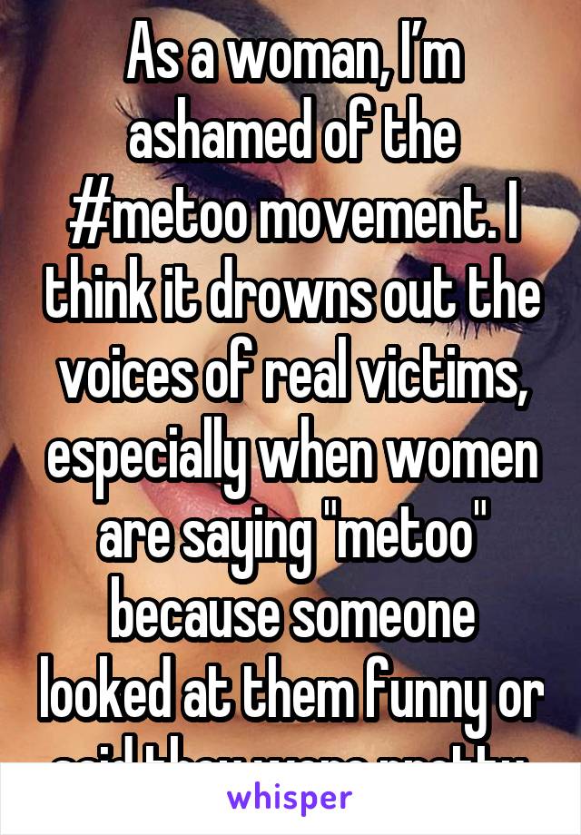As a woman, I’m ashamed of the #metoo movement. I think it drowns out the voices of real victims, especially when women are saying "metoo" because someone looked at them funny or said they were pretty.