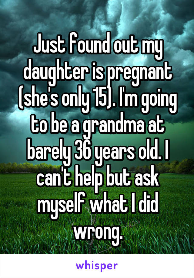 Just found out my daughter is pregnant (she's only 15). I'm going to be a grandma at barely 36 years old. I can't help but ask myself what I did wrong.