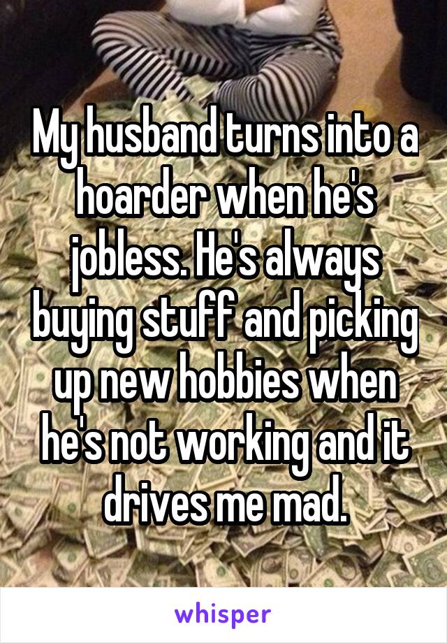 My husband turns into a hoarder when he's jobless. He's always buying stuff and picking up new hobbies when he's not working and it drives me mad.