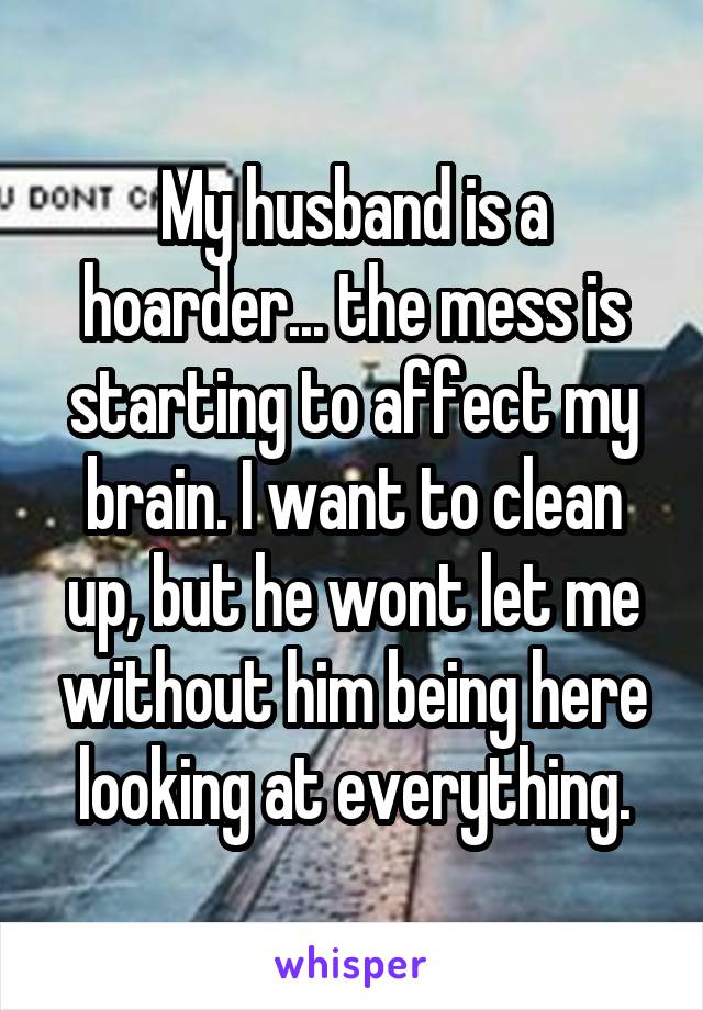 My husband is a hoarder... the mess is starting to affect my brain. I want to clean up, but he wont let me without him being here looking at everything.