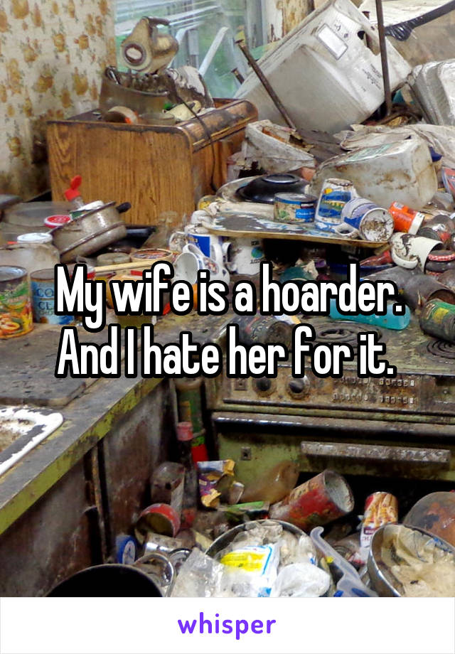 My wife is a hoarder. And I hate her for it. 