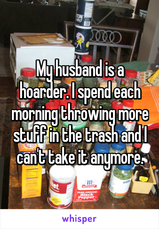 My husband is a hoarder. I spend each morning throwing more stuff in the trash and I can't take it anymore.