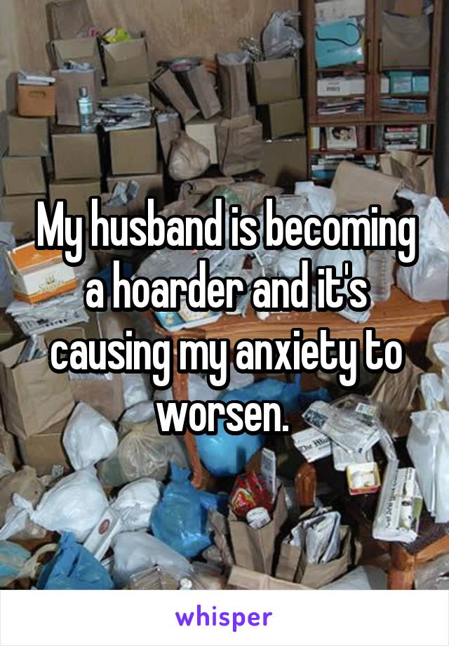 My husband is becoming a hoarder and it's causing my anxiety to worsen. 