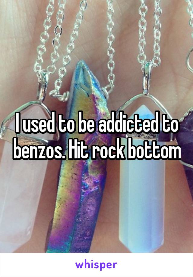 I used to be addicted to benzos. Hit rock bottom