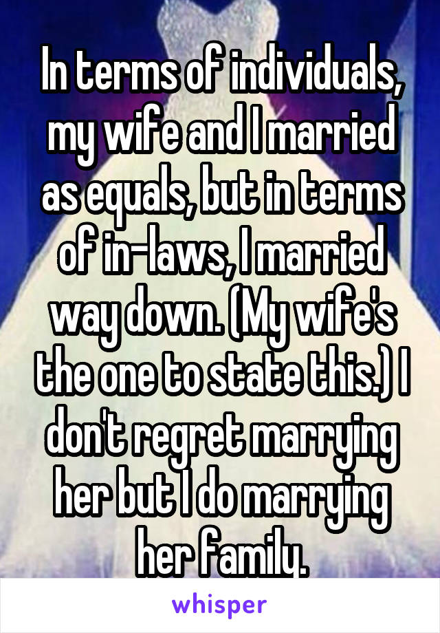 In terms of individuals, my wife and I married as equals, but in terms of in-laws, I married way down. (My wife's the one to state this.) I don't regret marrying her but I do marrying her family.