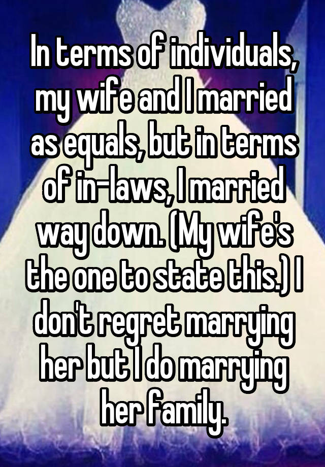 In terms of individuals, my wife and I married as equals, but in terms of in-laws, I married way down. (My wife's the one to state this.) I don't regret marrying her but I do marrying her family.