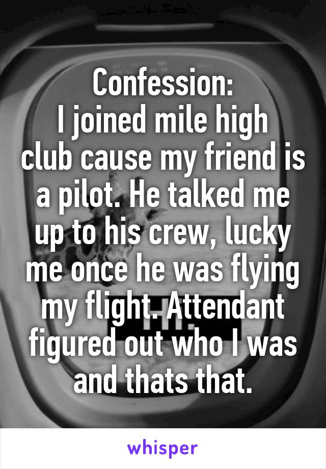 Confession:
I joined mile high club cause my friend is a pilot. He talked me up to his crew, lucky me once he was flying my flight. Attendant figured out who I was and thats that.