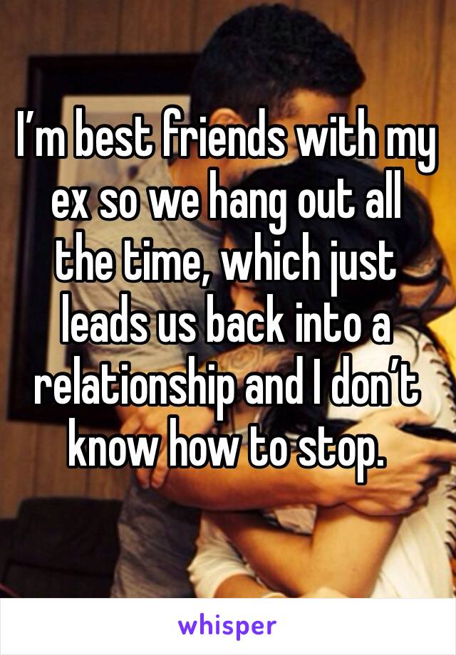 I’m best friends with my ex so we hang out all  the time, which just leads us back into a relationship and I don’t know how to stop.
