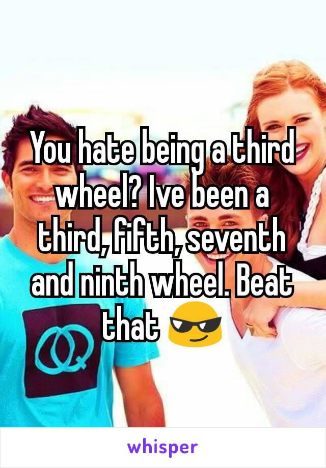 You hate being a third wheel? Ive been a third, fifth, seventh and ninth wheel. Beat that 😎