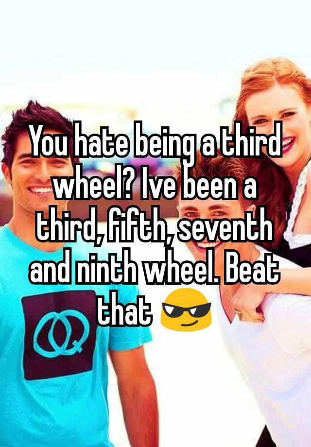 You hate being a third wheel? Ive been a third, fifth, seventh and ninth wheel. Beat that 😎