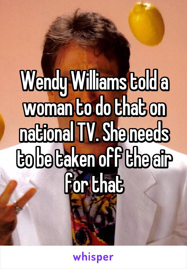 Wendy Williams told a woman to do that on national TV. She needs to be taken off the air for that