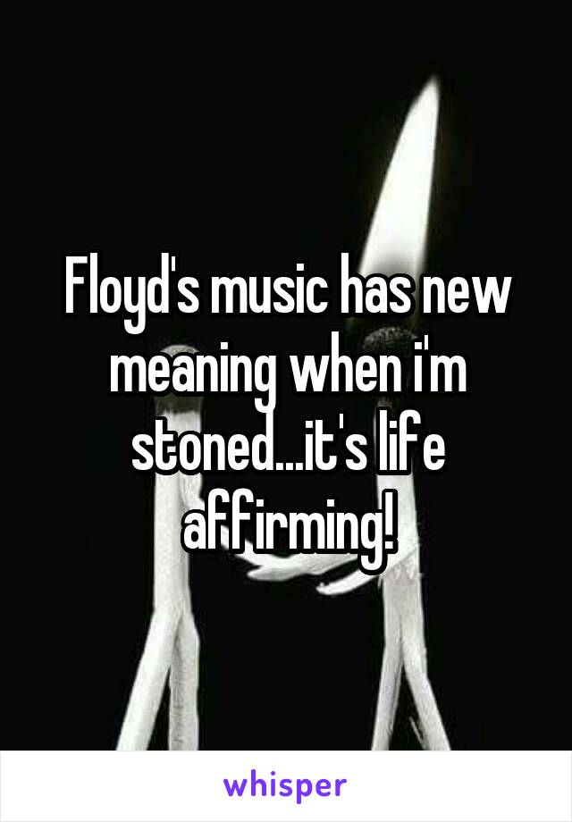Floyd's music has new meaning when i'm stoned...it's life affirming!