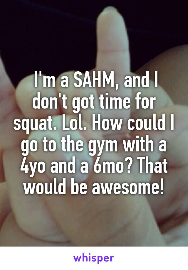  I'm a SAHM, and I don't got time for squat. Lol. How could I go to the gym with a 4yo and a 6mo? That would be awesome!