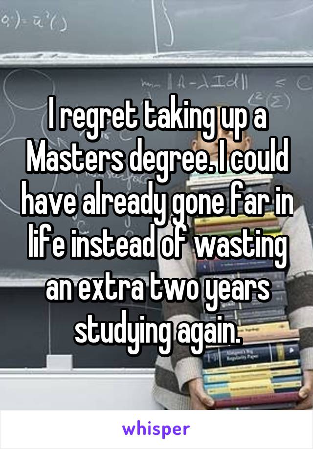 I regret taking up a Masters degree. I could have already gone far in life instead of wasting an extra two years studying again.